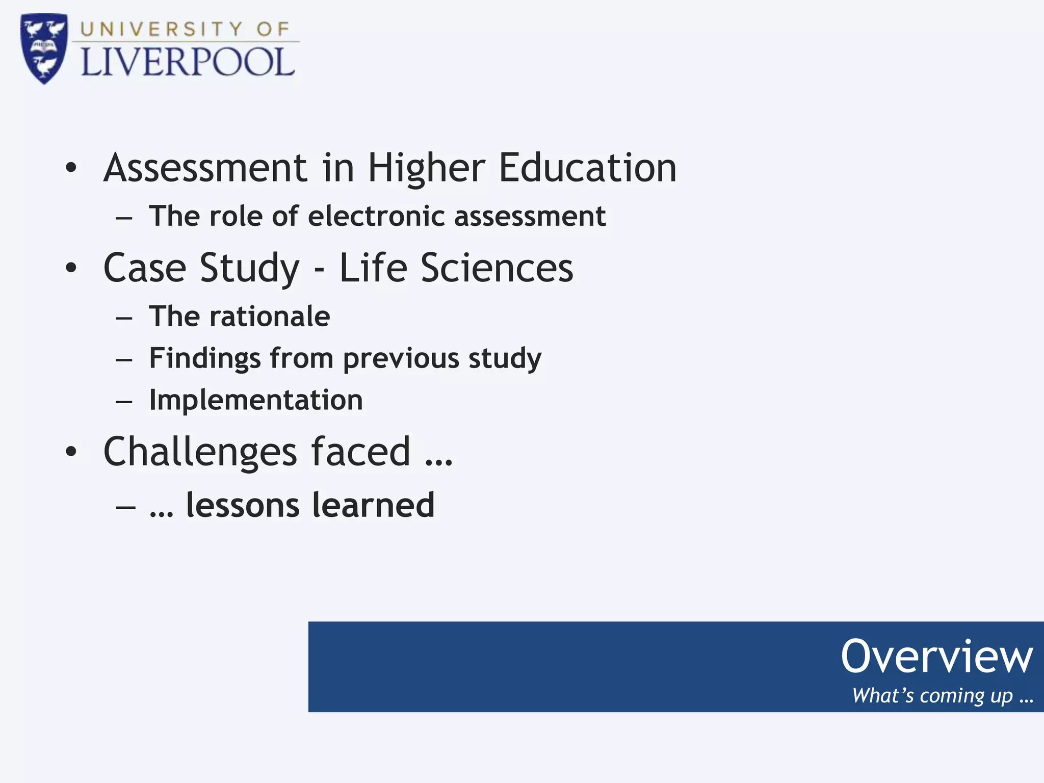 Overview
What’s coming up …
• Assessment in Higher Education
– The role of electronic assessment
• Case Study - Life Sciences
– The rationale
– Findings from previous study
– Implementation
• Challenges faced …
– … lessons learned
 
