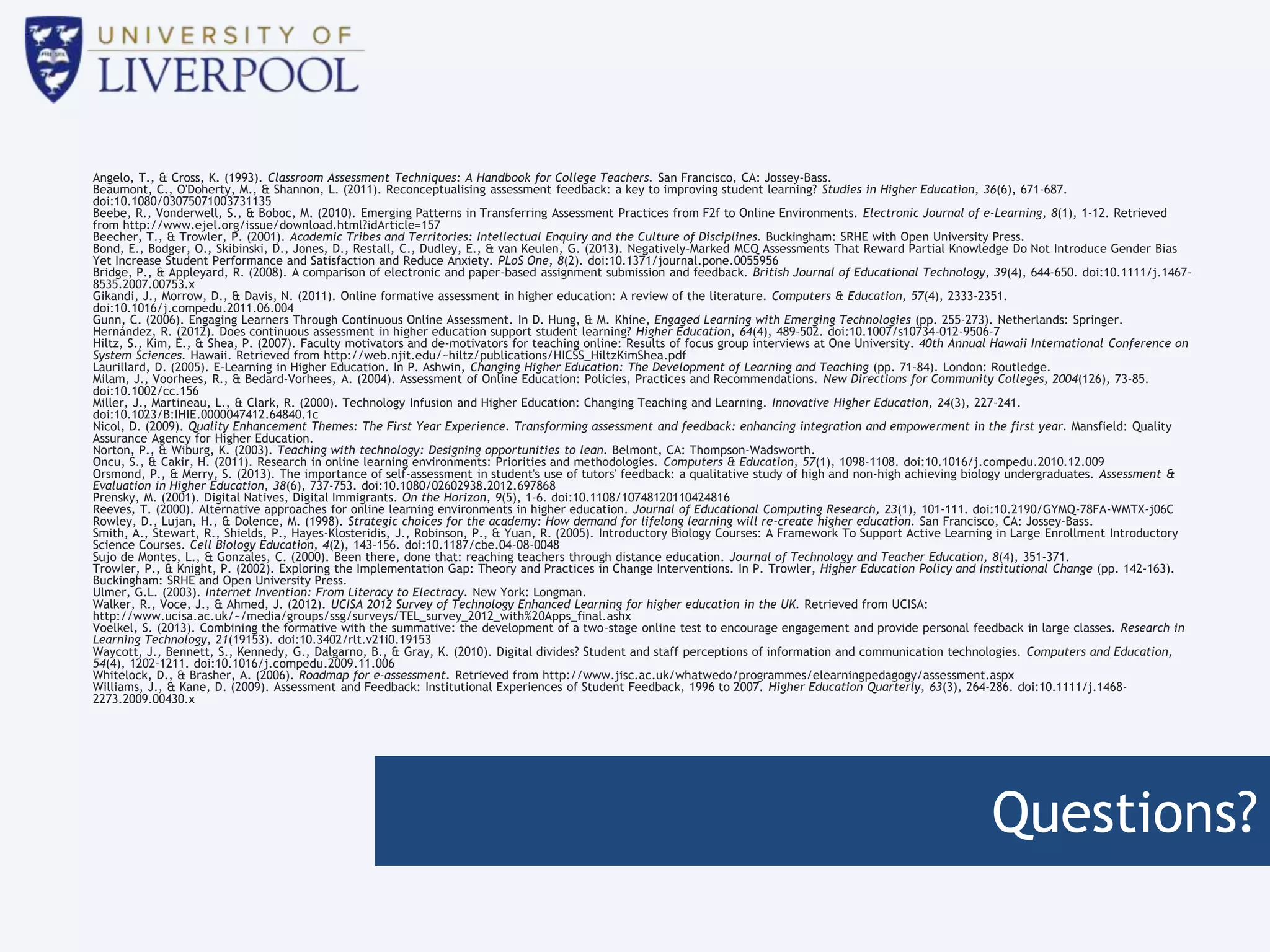 Questions?
Angelo, T., & Cross, K. (1993). Classroom Assessment Techniques: A Handbook for College Teachers. San Francisco, CA: Jossey-Bass.
Beaumont, C., O'Doherty, M., & Shannon, L. (2011). Reconceptualising assessment feedback: a key to improving student learning? Studies in Higher Education, 36(6), 671-687.
doi:10.1080/03075071003731135
Beebe, R., Vonderwell, S., & Boboc, M. (2010). Emerging Patterns in Transferring Assessment Practices from F2f to Online Environments. Electronic Journal of e-Learning, 8(1), 1-12. Retrieved
from http://www.ejel.org/issue/download.html?idArticle=157
Beecher, T., & Trowler, P. (2001). Academic Tribes and Territories: Intellectual Enquiry and the Culture of Disciplines. Buckingham: SRHE with Open University Press.
Bond, E., Bodger, O., Skibinski, D., Jones, D., Restall, C., Dudley, E., & van Keulen, G. (2013). Negatively-Marked MCQ Assessments That Reward Partial Knowledge Do Not Introduce Gender Bias
Yet Increase Student Performance and Satisfaction and Reduce Anxiety. PLoS One, 8(2). doi:10.1371/journal.pone.0055956
Bridge, P., & Appleyard, R. (2008). A comparison of electronic and paper-based assignment submission and feedback. British Journal of Educational Technology, 39(4), 644-650. doi:10.1111/j.1467-
8535.2007.00753.x
Gikandi, J., Morrow, D., & Davis, N. (2011). Online formative assessment in higher education: A review of the literature. Computers & Education, 57(4), 2333-2351.
doi:10.1016/j.compedu.2011.06.004
Gunn, C. (2006). Engaging Learners Through Continuous Online Assessment. In D. Hung, & M. Khine, Engaged Learning with Emerging Technologies (pp. 255-273). Netherlands: Springer.
Hernández, R. (2012). Does continuous assessment in higher education support student learning? Higher Education, 64(4), 489-502. doi:10.1007/s10734-012-9506-7
Hiltz, S., Kim, E., & Shea, P. (2007). Faculty motivators and de-motivators for teaching online: Results of focus group interviews at One University. 40th Annual Hawaii International Conference on
System Sciences. Hawaii. Retrieved from http://web.njit.edu/~hiltz/publications/HICSS_HiltzKimShea.pdf
Laurillard, D. (2005). E-Learning in Higher Education. In P. Ashwin, Changing Higher Education: The Development of Learning and Teaching (pp. 71-84). London: Routledge.
Milam, J., Voorhees, R., & Bedard-Vorhees, A. (2004). Assessment of Online Education: Policies, Practices and Recommendations. New Directions for Community Colleges, 2004(126), 73-85.
doi:10.1002/cc.156
Miller, J., Martineau, L., & Clark, R. (2000). Technology Infusion and Higher Education: Changing Teaching and Learning. Innovative Higher Education, 24(3), 227-241.
doi:10.1023/B:IHIE.0000047412.64840.1c
Nicol, D. (2009). Quality Enhancement Themes: The First Year Experience. Transforming assessment and feedback: enhancing integration and empowerment in the first year. Mansfield: Quality
Assurance Agency for Higher Education.
Norton, P., & Wiburg, K. (2003). Teaching with technology: Designing opportunities to lean. Belmont, CA: Thompson-Wadsworth.
Oncu, S., & Cakir, H. (2011). Research in online learning environments: Priorities and methodologies. Computers & Education, 57(1), 1098-1108. doi:10.1016/j.compedu.2010.12.009
Orsmond, P., & Merry, S. (2013). The importance of self-assessment in student's use of tutors' feedback: a qualitative study of high and non-high achieving biology undergraduates. Assessment &
Evaluation in Higher Education, 38(6), 737-753. doi:10.1080/02602938.2012.697868
Prensky, M. (2001). Digital Natives, Digital Immigrants. On the Horizon, 9(5), 1-6. doi:10.1108/10748120110424816
Reeves, T. (2000). Alternative approaches for online learning environments in higher education. Journal of Educational Computing Research, 23(1), 101-111. doi:10.2190/GYMQ-78FA-WMTX-j06C
Rowley, D., Lujan, H., & Dolence, M. (1998). Strategic choices for the academy: How demand for lifelong learning will re-create higher education. San Francisco, CA: Jossey-Bass.
Smith, A., Stewart, R., Shields, P., Hayes-Klosteridis, J., Robinson, P., & Yuan, R. (2005). Introductory Biology Courses: A Framework To Support Active Learning in Large Enrollment Introductory
Science Courses. Cell Biology Education, 4(2), 143-156. doi:10.1187/cbe.04-08-0048
Sujo de Montes, L., & Gonzales, C. (2000). Been there, done that: reaching teachers through distance education. Journal of Technology and Teacher Education, 8(4), 351-371.
Trowler, P., & Knight, P. (2002). Exploring the Implementation Gap: Theory and Practices in Change Interventions. In P. Trowler, Higher Education Policy and Institutional Change (pp. 142-163).
Buckingham: SRHE and Open University Press.
Ulmer, G.L. (2003). Internet Invention: From Literacy to Electracy. New York: Longman.
Walker, R., Voce, J., & Ahmed, J. (2012). UCISA 2012 Survey of Technology Enhanced Learning for higher education in the UK. Retrieved from UCISA:
http://www.ucisa.ac.uk/~/media/groups/ssg/surveys/TEL_survey_2012_with%20Apps_final.ashx
Voelkel, S. (2013). Combining the formative with the summative: the development of a two-stage online test to encourage engagement and provide personal feedback in large classes. Research in
Learning Technology, 21(19153). doi:10.3402/rlt.v21i0.19153
Waycott, J., Bennett, S., Kennedy, G., Dalgarno, B., & Gray, K. (2010). Digital divides? Student and staff perceptions of information and communication technologies. Computers and Education,
54(4), 1202-1211. doi:10.1016/j.compedu.2009.11.006
Whitelock, D., & Brasher, A. (2006). Roadmap for e-assessment. Retrieved from http://www.jisc.ac.uk/whatwedo/programmes/elearningpedagogy/assessment.aspx
Williams, J., & Kane, D. (2009). Assessment and Feedback: Institutional Experiences of Student Feedback, 1996 to 2007. Higher Education Quarterly, 63(3), 264-286. doi:10.1111/j.1468-
2273.2009.00430.x
 