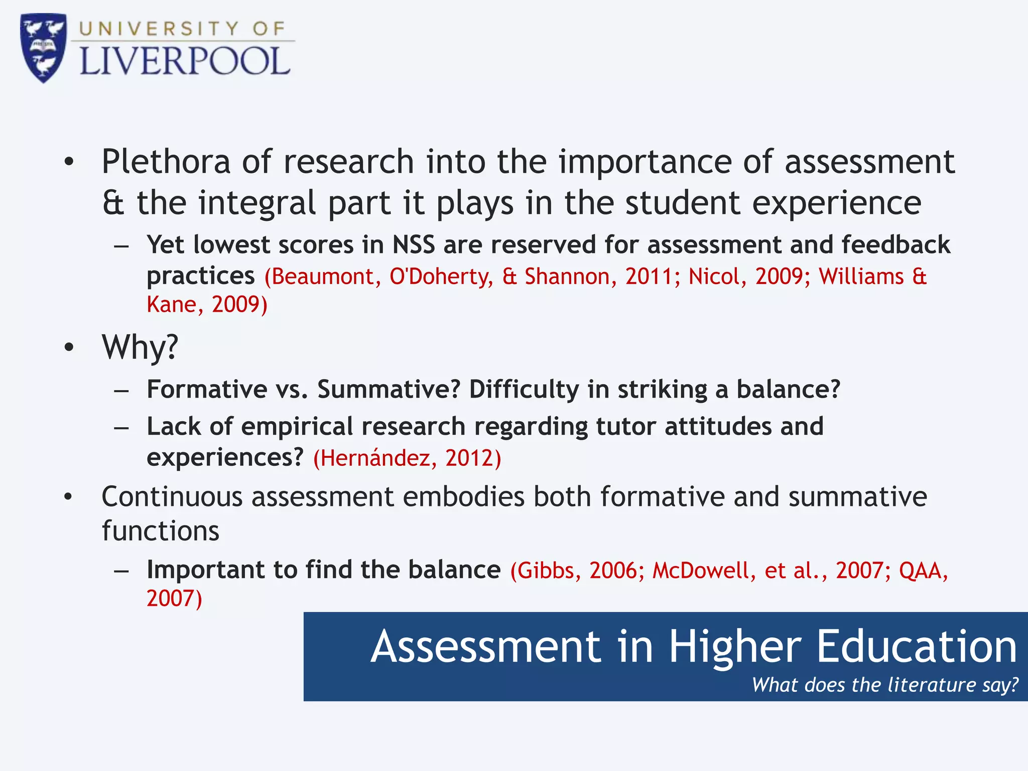 Assessment in Higher Education
What does the literature say?
• Plethora of research into the importance of assessment
& the integral part it plays in the student experience
– Yet lowest scores in NSS are reserved for assessment and feedback
practices (Beaumont, O'Doherty, & Shannon, 2011; Nicol, 2009; Williams &
Kane, 2009)
• Why?
– Formative vs. Summative? Difficulty in striking a balance?
– Lack of empirical research regarding tutor attitudes and
experiences? (Hernández, 2012)
• Continuous assessment embodies both formative and summative
functions
– Important to find the balance (Gibbs, 2006; McDowell, et al., 2007; QAA,
2007)
 
