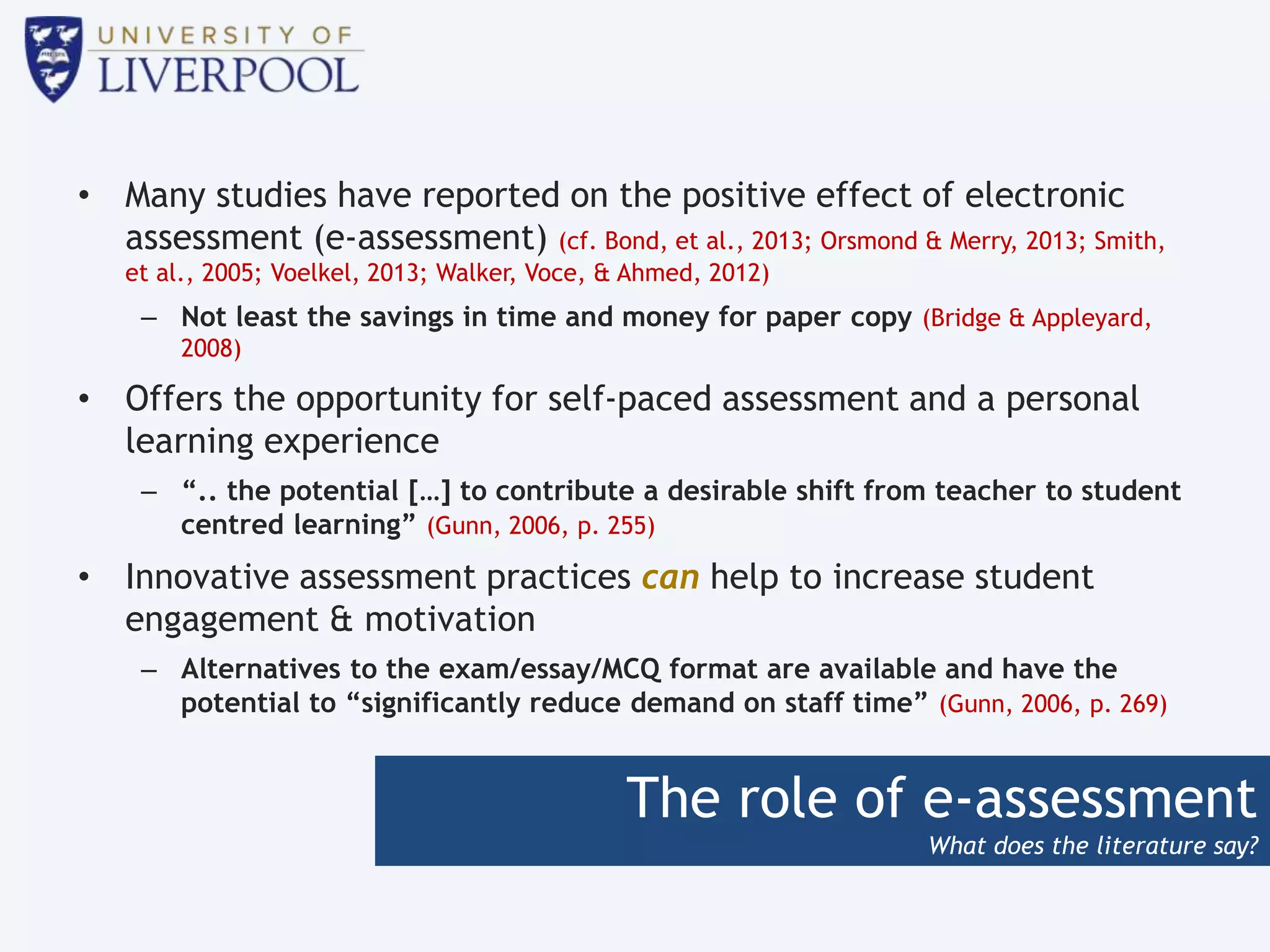 The role of e-assessment
What does the literature say?
• Many studies have reported on the positive effect of electronic
assessment (e-assessment) (cf. Bond, et al., 2013; Orsmond & Merry, 2013; Smith,
et al., 2005; Voelkel, 2013; Walker, Voce, & Ahmed, 2012)
– Not least the savings in time and money for paper copy (Bridge & Appleyard,
2008)
• Offers the opportunity for self-paced assessment and a personal
learning experience
– “.. the potential […] to contribute a desirable shift from teacher to student
centred learning” (Gunn, 2006, p. 255)
• Innovative assessment practices can help to increase student
engagement & motivation
– Alternatives to the exam/essay/MCQ format are available and have the
potential to “significantly reduce demand on staff time” (Gunn, 2006, p. 269)
 