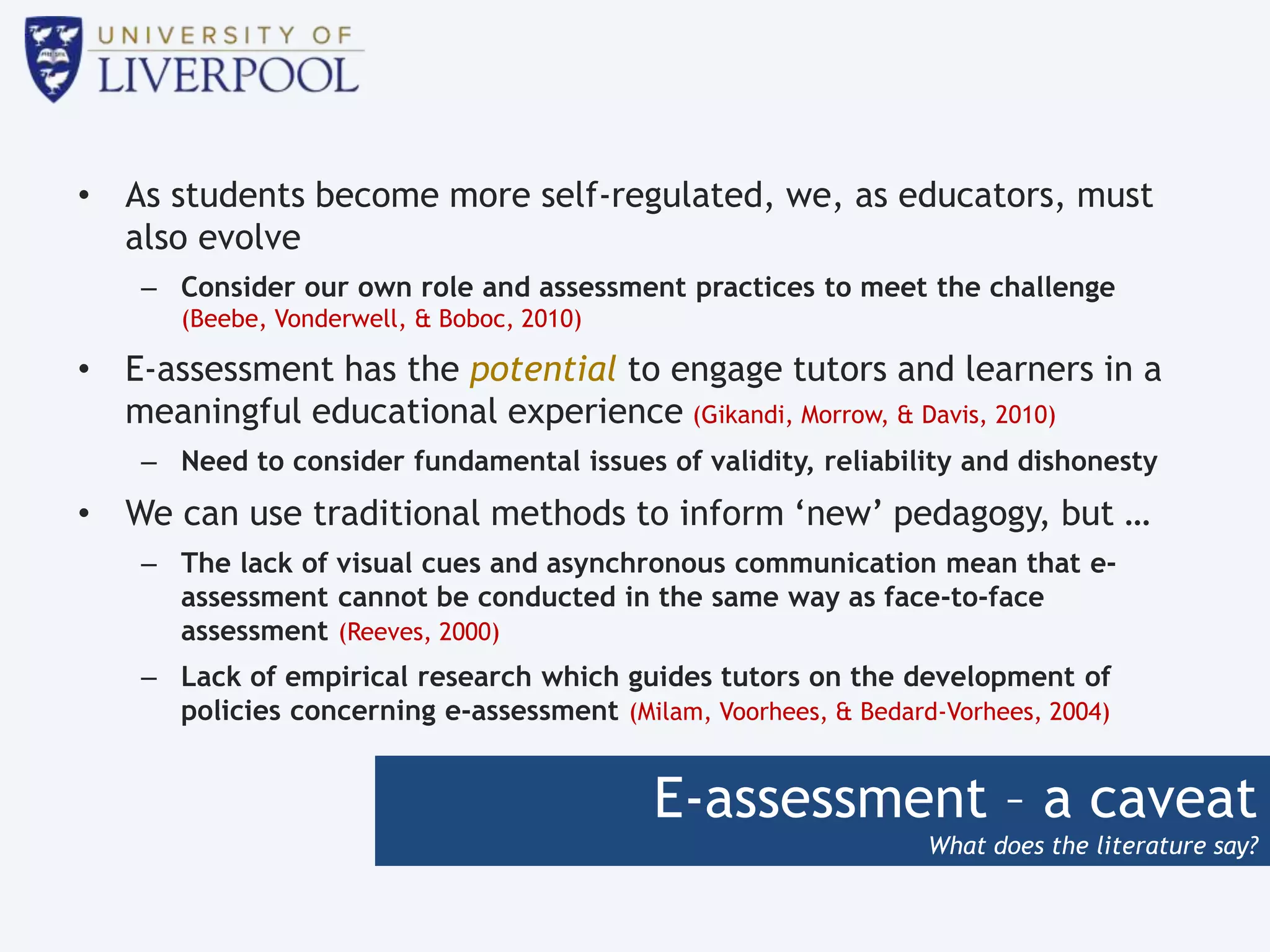 E-assessment – a caveat
What does the literature say?
• As students become more self-regulated, we, as educators, must
also evolve
– Consider our own role and assessment practices to meet the challenge
(Beebe, Vonderwell, & Boboc, 2010)
• E-assessment has the potential to engage tutors and learners in a
meaningful educational experience (Gikandi, Morrow, & Davis, 2010)
– Need to consider fundamental issues of validity, reliability and dishonesty
• We can use traditional methods to inform ‘new’ pedagogy, but …
– The lack of visual cues and asynchronous communication mean that e-
assessment cannot be conducted in the same way as face-to-face
assessment (Reeves, 2000)
– Lack of empirical research which guides tutors on the development of
policies concerning e-assessment (Milam, Voorhees, & Bedard-Vorhees, 2004)
 