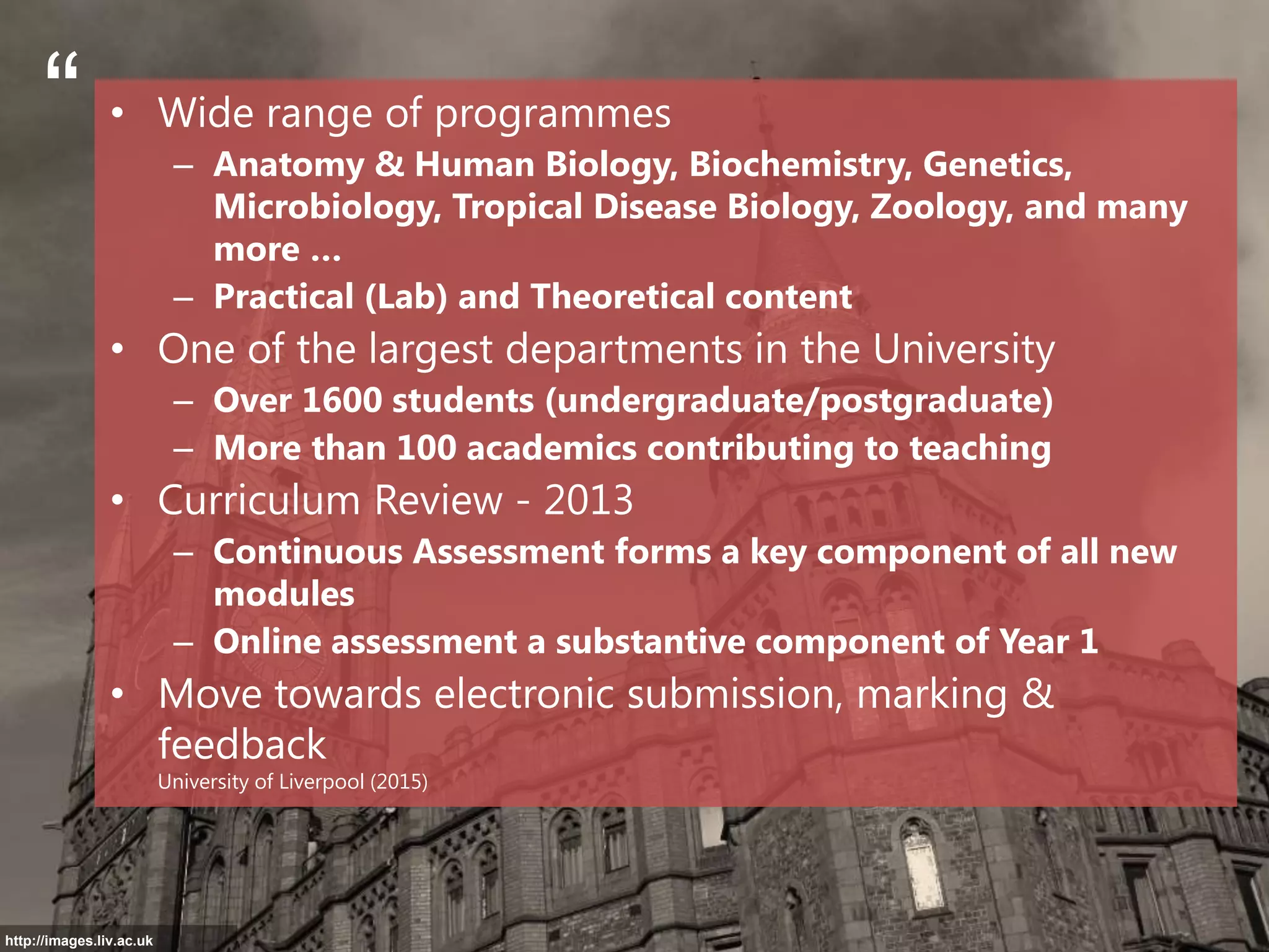 • Wide range of programmes
– Anatomy & Human Biology, Biochemistry, Genetics,
Microbiology, Tropical Disease Biology, Zoology, and many
more …
– Practical (Lab) and Theoretical content
• One of the largest departments in the University
– Over 1600 students (undergraduate/postgraduate)
– More than 100 academics contributing to teaching
• Curriculum Review - 2013
– Continuous Assessment forms a key component of all new
modules
– Online assessment a substantive component of Year 1
• Move towards electronic submission, marking &
feedback
University of Liverpool (2015)
“
http://images.liv.ac.uk
 