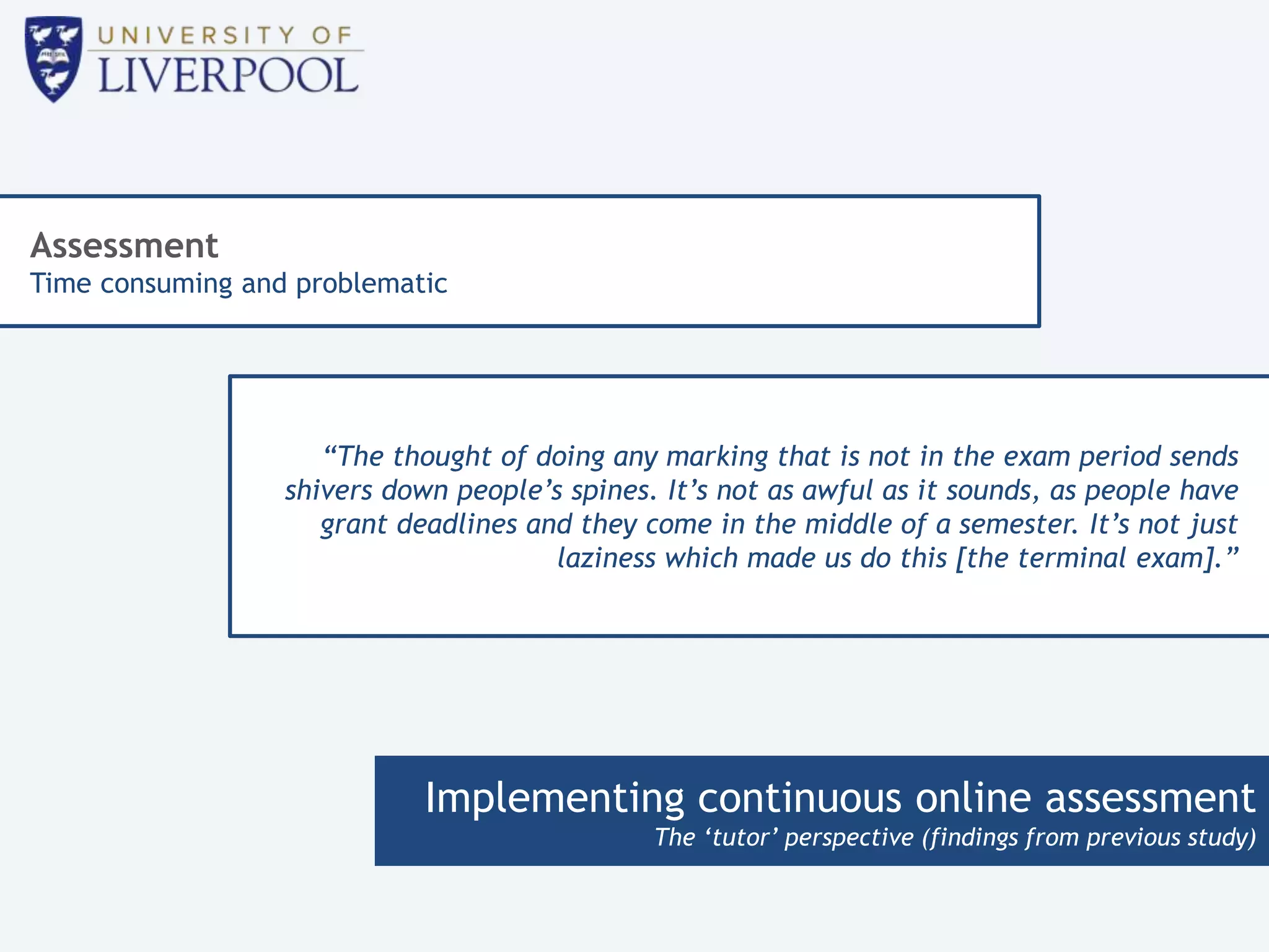 Implementing continuous online assessment
The ‘tutor’ perspective (findings from previous study)
Assessment
Time consuming and problematic
“The thought of doing any marking that is not in the exam period sends
shivers down people’s spines. It’s not as awful as it sounds, as people have
grant deadlines and they come in the middle of a semester. It’s not just
laziness which made us do this [the terminal exam].”
 