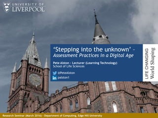‘Stepping into the unknown’ –
Assessment Practices in a Digital Age
Pete Alston – Lecturer (Learning Technology)
School of Life Sciences
@PeteAlston
palston1
1
LIFECHANGING
WorldShaping
Research Seminar (March 2016) – Department of Computing, Edge Hill University
 