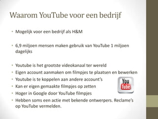 Waarom YouTube voor een bedrijf
• Mogelijk voor een bedrijf als H&M

• 6,9 miljoen mensen maken gebruik van YouTube 1 miljoen
  dagelijks

•   Youtube is het grootste videokanaal ter wereld
•   Eigen account aanmaken om filmpjes te plaatsen en bewerken
•   Youtube is te koppelen aan andere account’s
•   Kan er eigen gemaakte filmpjes op zetten
•   Hoger in Google door YouTube filmpjes
•   Hebben soms een actie met bekende ontwerpers. Reclame’s
    op YouTube vermelden.
 