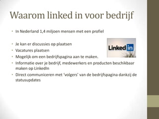 Waarom linked in voor bedrijf
• In Nederland 1,4 miljoen mensen met een profiel

• Je kan er discussies op plaatsen
• Vacatures plaatsen
• Mogelijk om een bedrijfspagina aan te maken.
• Informatie over je bedrijf, medewerkers en producten beschikbaar
  maken op LinkedIn
• Direct communiceren met ‘volgers’ van de bedrijfspagina dankzij de
  statusupdates
 