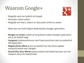 Waarom Google+
• Mogelijk voor een bedrijf als Easyjet
• Reclames online zetten
• Mogelijk om foto’s, video’s en discussies online te zetten

• Meer dan een half miljoen Nederlandse Google+ gebruikers

• Kringen en circles maken je kring bevat andere Google+ gebruikers
  die jij als bedrijf volgt
• Hangouts (videoconference met 9 personen) kan ook via android of
  IOS apparaten.
• Ripples/Echo-effect je kan als bedrijf zien hoe jouw update
  verspreid wordt over Google+
• Search Plus Your World zoekresultaten beinvloed op basis van het
  netwerk dat je als bedrijf hebt
 