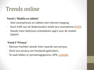 Trends online
Trend 1 ‘Mobile en tablets’
- Veel smartphones en tablets met internet toegang
- Ruim helft van de Nederlanders heeft een smartphone (52%)
- Steeds meer bedrijven ontwikkelen app’s voor de mobiel
   (appie)

 Trend 2 ‘Privacy’
- Mensen hechten steeds meer waarde aan privacy.
- Denk aan privacy van Facebook gebruikers.
- Te vaak lekken er persoonsgegevens, KPN, LinkedIn
 