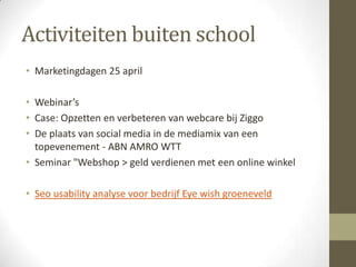 Activiteiten buiten school
• Marketingdagen 25 april

• Webinar’s
• Case: Opzetten en verbeteren van webcare bij Ziggo
• De plaats van social media in de mediamix van een
  topevenement - ABN AMRO WTT
• Seminar "Webshop > geld verdienen met een online winkel

• Seo usability analyse voor bedrijf Eye wish groeneveld
 