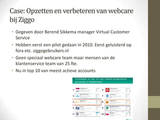 Case: Opzetten en verbeteren van webcare
bij Ziggo
• Gegeven door Berend Sikkema manager Virtual Customer
  Service
• Hebben eerst een pilot gedaan in 2010. Eerst geluisterd op
  fora etc. ziggogebruikers.nl
• Geen speciaal webcare team maar mensen van de
  klantenservice team van 25 fte.
• Nu in top 10 van meest actieve accounts
 