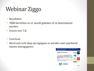 Webinar Ziggo
• Resultaten
• 7000 berichten en er wordt gekeken of ze beantwoord
  worden.
• Scoren een 7,8

• Conclusie
• Werd niet echt diep op ingegaan er werden veel voorbeeld
  tweets weergegeven.
 