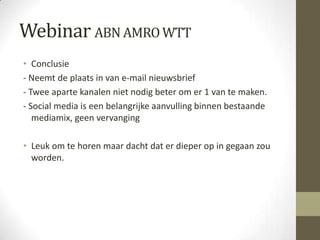 Webinar ABN AMRO WTT
• Conclusie
- Neemt de plaats in van e-mail nieuwsbrief
- Twee aparte kanalen niet nodig beter om er 1 van te maken.
- Social media is een belangrijke aanvulling binnen bestaande
   mediamix, geen vervanging

• Leuk om te horen maar dacht dat er dieper op in gegaan zou
  worden.
 