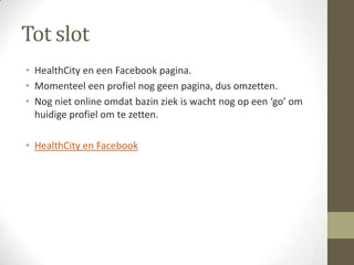 Tot slot
• HealthCity en een Facebook pagina.
• Momenteel een profiel nog geen pagina, dus omzetten.
• Nog niet online omdat bazin ziek is wacht nog op een ‘go’ om
  huidige profiel om te zetten.

• HealthCity en Facebook
 