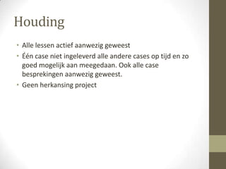 Houding
• Alle lessen actief aanwezig geweest
• Één case niet ingeleverd alle andere cases op tijd en zo
  goed mogelijk aan meegedaan. Ook alle case
  besprekingen aanwezig geweest.
• Geen herkansing project
 