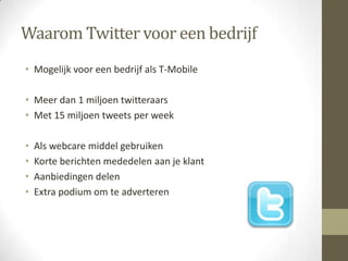 Waarom Twitter voor een bedrijf
• Mogelijk voor een bedrijf als T-Mobile

• Meer dan 1 miljoen twitteraars
• Met 15 miljoen tweets per week

•   Als webcare middel gebruiken
•   Korte berichten mededelen aan je klant
•   Aanbiedingen delen
•   Extra podium om te adverteren
 