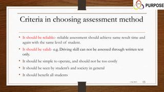 Criteria in choosing assessment method
• It should be reliable:- reliable assessment should achieve same result time and
again with the same level of student.
• It should be valid:- e.g. Driving skill can not be assessed through written test
only.
• It should be simple to operate, and should not be too costly
• It should be seen by student’s and society in general
• It should benefit all students
1/26/2015 15
 