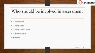 Who should be involved in assessment
• The teacher
• The student
• The student’s peer
• Administrator
• Parents
1/26/2015 16
 