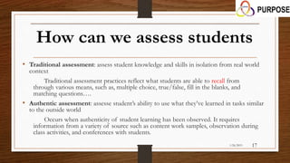 How can we assess students
• Traditional assessment: assess student knowledge and skills in isolation from real world
context
Traditional assessment practices reflect what students are able to recall from
through various means, such as, multiple choice, true/false, fill in the blanks, and
matching questions….
• Authentic assessment: assesse student’s ability to use what they’ve learned in tasks similar
to the outside world
Occurs when authenticity of student learning has been observed. It requires
information from a variety of source such as content work samples, observation during
class activities, and conferences with students.
1/26/2015 17
 