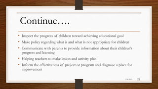 Continue….
• Inspect the progress of children toward achieving educational goal
• Make policy regarding what is and what is not appropriate for children
• Communicate with parents to provide information about their children’s
progress and learning
• Helping teachers to make lesion and activity plan
• Inform the effectiveness of project or program and diagnose a place for
improvement
1/26/2015 21
 