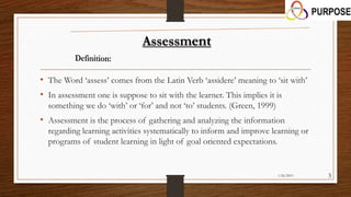 • The Word ‘assess’ comes from the Latin Verb ‘assidere’ meaning to ‘sit with’
• In assessment one is suppose to sit with the learner. This implies it is
something we do ‘with’ or ‘for’ and not ‘to’ students. (Green, 1999)
• Assessment is the process of gathering and analyzing the information
regarding learning activities systematically to inform and improve learning or
programs of student learning in light of goal oriented expectations.
1/26/2015 3
 