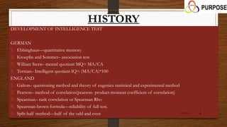 HISTORY
DEVELOPMENT OF INTELLIGENCE TEST
GERMAN
1. Ebbinghaus—quantitative memory
2. Kroeplin and Sommer– association test
3. William Stern– mental quotient MQ= MA/CA
4. Terman– Intelligent quotient IQ= (MA/CA)*100
ENGLAND
1. Galton– questioning method and theory of eugenics statistical and experimental method
2. Pearson– method of correlation(pearson- product-moment coefficient of correlation)
3. Spearman– rank correlation or Spearman Rho
4. Spearman-brown formula—reliability of full test.
5. Split-half method—half of the odd and even 1/26/2015 4
 