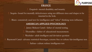 FRANCE
1. Esquirol– mental disabilitiy and insanity
2. Sequin– board for mentally defectiveness using ten different sizes and shapes to be
inserted in the hole.
3. Binet– extensively used test for intelligence and “whos” thinking were influence.
AMERICAN APPLIED PSYCHOLOGY
1. James Mckeen Cattel– father of mental testing.
2. Thorndike—father of educational measurement.
3. Wechsler– adult intelligent and deviation quotient
4. Raymond Cattel– advance statistical thecnique, cuturre free or culture fair-intelligence test.
5. Safran– culture reduce intelligence test
1/26/2015 5
 
