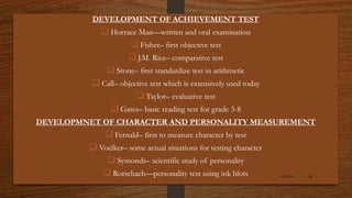DEVELOPMENT OF ACHIEVEMENT TEST
 Horrace Man—written and oral examination
 Fisher– first objective test
 J.M. Rice– comparative test
 Stone– first standardize test in arithmetic
 Call– objective test which is extensively used today
 Taylor– evaluative test
 Gates– basic reading test for grade 3-8
DEVELOPMNET OF CHARACTER AND PERSONALITY MEASUREMENT
 Fernald– first to measure character by test
 Voelker– some actual situations for testing character
 Symonds– scientific study of personality
 Rorschach—personality test using ink blots 1/26/2015 6
 