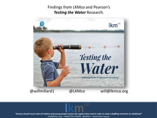 “Society should ensure that all children and young people receive the support they need in order to make a fulfilling transition to adulthood”
info@lkmco.org - +44(0)7793 370459 - @LKMco – www.lkmco.org.uk
Findings from LKMco and Pearson’s
Testing the Water Research.
@willmillard1 @LKMco will@lkmco.org
 