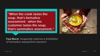 “When the cook tastes the
soup, that’s formative
assessment; when the
customer tastes the soup,
that’s summative assessment.”
Paul Black, frequently cited as a forefather
of formative assessment research
2/28/2017Dr. Amy J. Lane 19
 