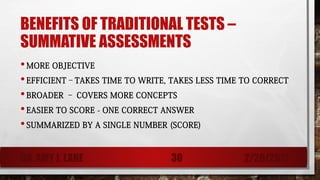 BENEFITS OF TRADITIONAL TESTS –
SUMMATIVE ASSESSMENTS
•MORE OBJECTIVE
•EFFICIENT–TAKES TIME TO WRITE, TAKES LESS TIME TO CORRECT
•BROADER – COVERS MORE CONCEPTS
•EASIER TO SCORE - ONE CORRECT ANSWER
•SUMMARIZED BY A SINGLE NUMBER (SCORE)
DR. AMY J. LANE 2/28/201730
 