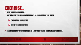 EXERCISE…
• WITH YOUR LEARNING GOAL…
WRITE EACH OF THE FOLLOWING FOR A UNIT OR CONCEPT THAT YOU TEACH.
 TWO MULTIPLE CHOICE ITEMS
 ONE SET OF MATCHING ITEMS
• SHARE YOUR DRAFTS WITH SOMEONE AT A DIFFERENT TABLE - (FORMATIAVE FEEDBACK).
DR. AMY J. LANE 2/28/201731
 