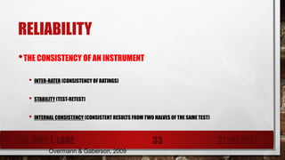 RELIABILITY
•THE CONSISTENCY OF AN INSTRUMENT
• INTER-RATER (CONSISTENCY OF RATINGS)
• STABILITY (TEST-RETEST)
• INTERNAL CONSISTENCY (CONSISTENT RESULTS FROM TWO HALVES OF THE SAME TEST)
Overmann & Gaberson, 2009
DR. AMY J. LANE 2/28/201733
 