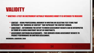 VALIDITY
• WHETHER A TEST OR INSTRUMENT ACTUALLY MEASURES WHAT IT IS INTENDED TO MEASURE
• CONTENT – USING PROFESSIONAL JUDGMENT IN WRITING OR SELECTING TEST ITEMS THAT
REPRESENT THE “UNIVERSE OF CONTENT” THAT REPRESENT THE CONTENT DOMAIN.
• CONSTRUCT – DETERMINING THE EXTENT TO WHICH ASSESSMENT RESULTS CAN BE INTERPRETED
IN TERMS OF A GIVEN CONSTRUCT OR SET OF CONSTRUCTS.
• ASSESSMENT-CRITERION RELATIONSHIPS – THIS INVOLVES USING ASSESSMENT RESULTS TO
PREDICT PERFORMANCE ON ANOTHER ASSESSMENT.
OVERMANN & GABERSON, 2009
DR. AMY J. LANE 2/28/201734
 