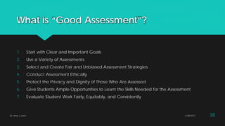 What is “Good Assessment”?
1. Start with Clear and Important Goals
2. Use a Variety of Assessments
3. Select and Create Fair and Unbiased Assessment Strategies
4. Conduct Assessment Ethically
5. Protect the Privacy and Dignity of Those Who Are Assessed
6. Give Students Ample Opportunities to Learn the Skills Needed for the Assessment
7. Evaluate Student Work Fairly, Equitably, and Consistently
Dr. Amy J. Lane 2/28/2017 38
 