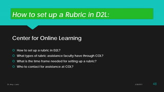 How to set up a Rubric in D2L:
Center for Online Learning
 How to set up a rubric in D2L?
 What types of rubric assistance faculty have through COL?
 What is the time frame needed for setting up a rubric?
 Who to contact for assistance at COL?
Dr. Amy J. Lane 2/28/2017 48
 