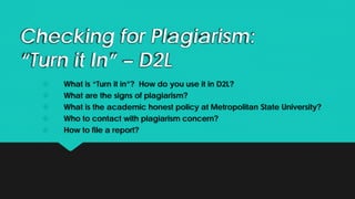 Checking for Plagiarism:
“Turn it In” – D2L
 What is “Turn it in”? How do you use it in D2L?
 What are the signs of plagiarism?
 What is the academic honest policy at Metropolitan State University?
 Who to contact with plagiarism concern?
 How to file a report?
 