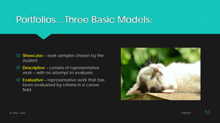 Portfolios…Three Basic Models:
 Showcase – work samples chosen by the
student
 Descriptive – consists of representative
work – with no attempt to evaluate
 Evaluative – representative work that has
been evaluated by criteria in a career
field.
2/28/2017Dr. Amy J. Lane 53
 