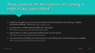 Association for the Assessment of Learning in
Higher Education (AALHE)
 ASSESS is brought to you by the Association for the Assessment of Learning in Higher
Education (AALHE). Visit us at http://aalhe.org/
 To subscribe to ASSESS please follow the directions
on https://www.coe.uky.edu/lists/helists.php
 Information on other assessment-related sites can be found
at http://www.assessmentcommons.org/
 The oral history of ASSESS and instructions for subscribing and unsubscribing are available
at http://lsv.uky.edu/archives/assess.html
Dr. Amy J. Lane 2/28/2017 55
 