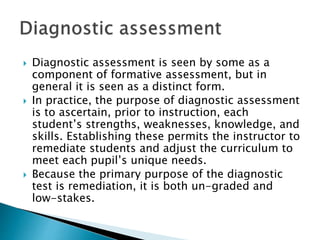  Diagnostic assessment is seen by some as a 
component of formative assessment, but in 
general it is seen as a distinct form. 
 In practice, the purpose of diagnostic assessment 
is to ascertain, prior to instruction, each 
student’s strengths, weaknesses, knowledge, and 
skills. Establishing these permits the instructor to 
remediate students and adjust the curriculum to 
meet each pupil’s unique needs. 
 Because the primary purpose of the diagnostic 
test is remediation, it is both un-graded and 
low-stakes. 
 