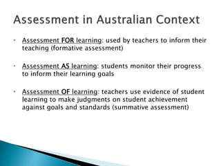  Assessment FOR learning: used by teachers to inform their 
teaching (formative assessment) 
 Assessment AS learning: students monitor their progress 
to inform their learning goals 
 Assessment OF learning: teachers use evidence of student 
learning to make judgments on student achievement 
against goals and standards (summative assessment) 
 