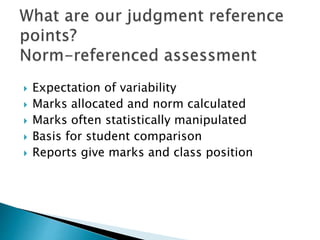  Expectation of variability 
 Marks allocated and norm calculated 
 Marks often statistically manipulated 
 Basis for student comparison 
 Reports give marks and class position 
 