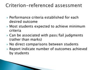  Performance criteria established for each 
desired outcome 
 Most students expected to achieve minimum 
criteria 
 Can be associated with pass/fail judgments 
(rather than marks) 
 No direct comparisons between students 
 Report indicate number of outcomes achieved 
by students 
 