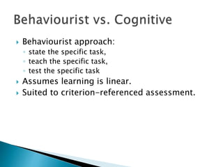  Behaviourist approach: 
◦ state the specific task, 
◦ teach the specific task, 
◦ test the specific task 
 Assumes learning is linear. 
 Suited to criterion-referenced assessment. 
 