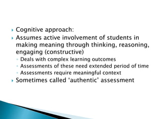  Cognitive approach: 
 Assumes active involvement of students in 
making meaning through thinking, reasoning, 
engaging (constructive) 
◦ Deals with complex learning outcomes 
◦ Assessments of these need extended period of time 
◦ Assessments require meaningful context 
 Sometimes called ‘authentic’ assessment 
 