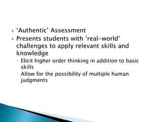  ‘Authentic’ Assessment 
 Presents students with ‘real-world’ 
challenges to apply relevant skills and 
knowledge 
◦ Elicit higher order thinking in addition to basic 
skills 
◦ Allow for the possibility of multiple human 
judgments 
 