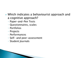  Which indicates a behaviourist approach and 
a cognitive approach? 
◦ Paper-and-Pen Tests 
◦ Questionnaires, scales 
◦ Portfolios 
◦ Projects 
◦ Performances 
◦ Self- and peer-assessment 
◦ Student Journals 
 