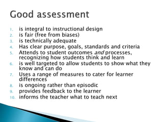 1. is integral to instructional design 
2. is fair (free from biases) 
3. is technically adequate 
4. Has clear purpose, goals, standards and criteria 
5. Attends to student outcomes and processes, 
recognizing how students think and learn 
6. is well targeted to allow students to show what they 
know and can do 
7. Uses a range of measures to cater for learner 
differences 
8. is ongoing rather than episodic 
9. provides feedback to the learner 
10. informs the teacher what to teach next 
 
