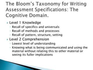  Level 1 Knowledge 
◦ Recall of specifics and universals 
◦ Recall of methods and processes 
◦ Recall of pattern, structure, setting 
 Level 2 Comprehension 
◦ Lowest level of understanding 
◦ Knowing what is being communicated and using the 
material without relating this to other material or 
seeing its fuller implications 
 