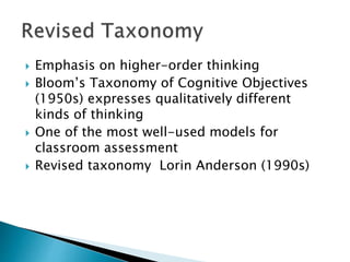  Emphasis on higher-order thinking 
 Bloom’s Taxonomy of Cognitive Objectives 
(1950s) expresses qualitatively different 
kinds of thinking 
 One of the most well-used models for 
classroom assessment 
 Revised taxonomy Lorin Anderson (1990s) 
 