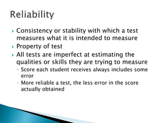  Consistency or stability with which a test 
measures what it is intended to measure 
 Property of test 
 All tests are imperfect at estimating the 
qualities or skills they are trying to measure 
◦ Score each student receives always includes some 
error 
◦ More reliable a test, the less error in the score 
actually obtained 
 